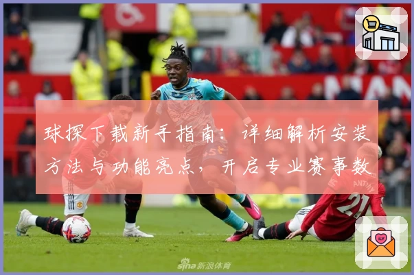 球探下载新手指南：详细解析安装方法与功能亮点，开启专业赛事数据之旅