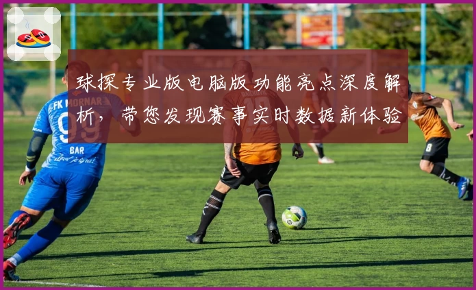 球探专业版电脑版功能亮点深度解析，带您发现赛事实时数据新体验