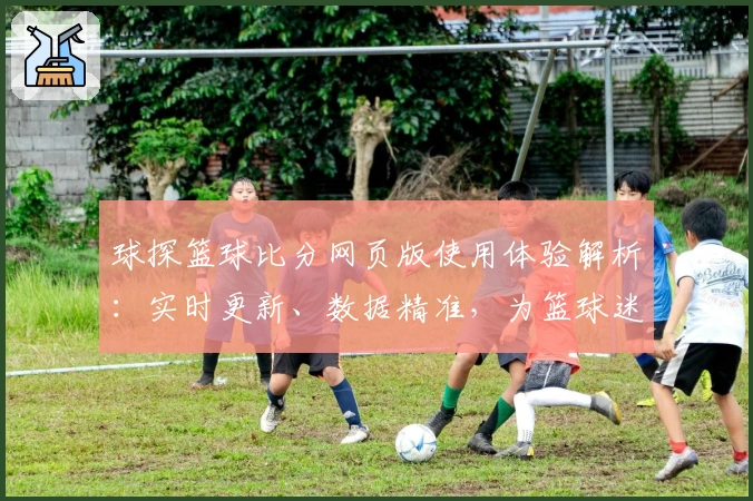 球探篮球比分网页版使用体验解析：实时更新、数据精准，为篮球迷量身打造的专业平台
