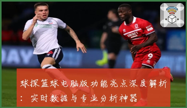 球探篮球电脑版功能亮点深度解析：实时数据与专业分析神器