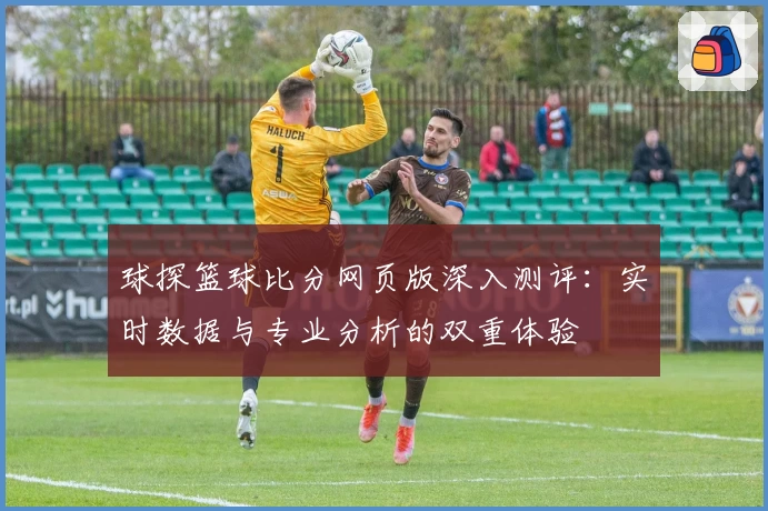 球探篮球比分网页版深入测评：实时数据与专业分析的双重体验