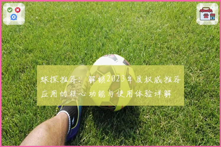 球探推荐：解锁2023年度权威推荐应用的核心功能与使用体验详解