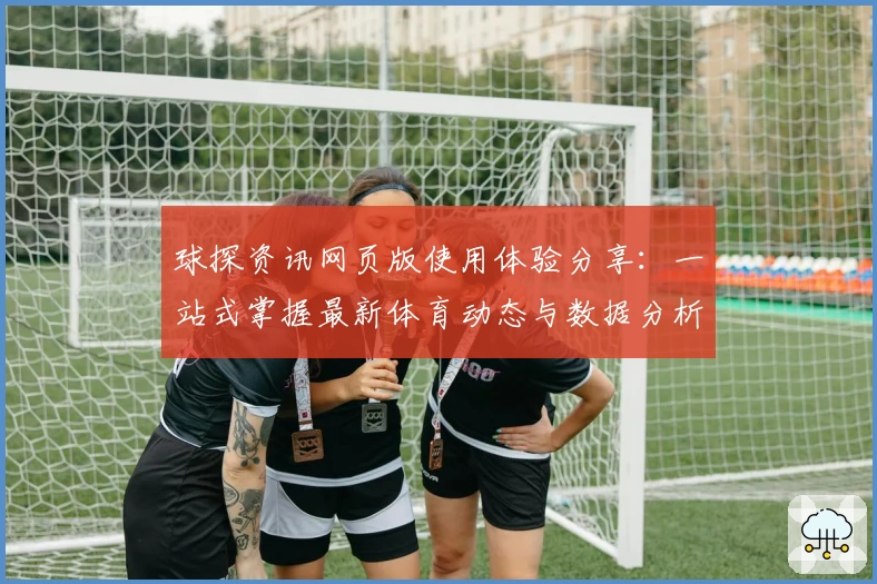 球探资讯网页版使用体验分享：一站式掌握最新体育动态与数据分析技巧