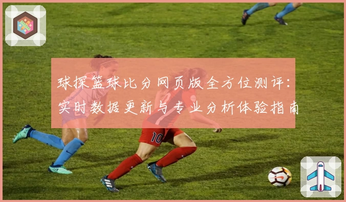 球探篮球比分网页版全方位测评：实时数据更新与专业分析体验指南