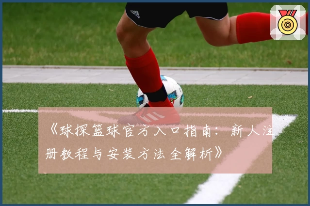 《球探篮球官方入口指南：新人注册教程与安装方法全解析》