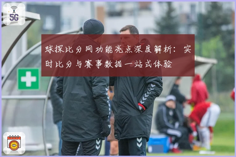 球探比分网功能亮点深度解析：实时比分与赛事数据一站式体验