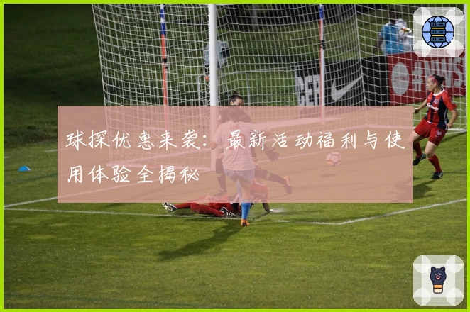 球探优惠来袭：最新活动福利与使用体验全揭秘