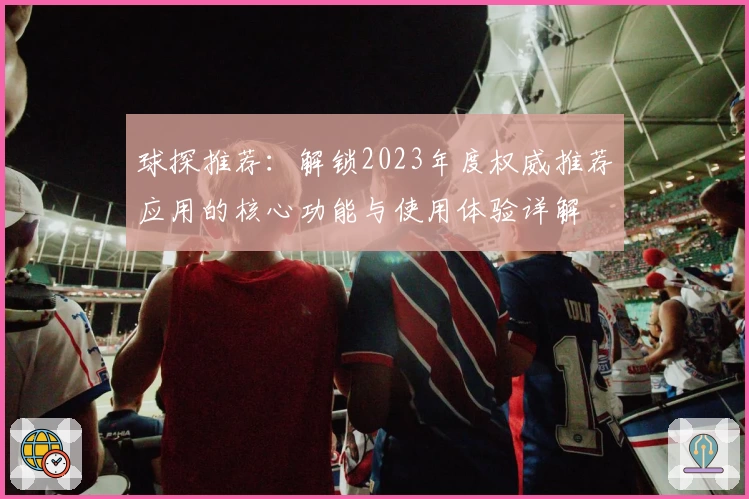 球探推荐:解锁2023年度权威推荐应用的核心功能与使用体验详解