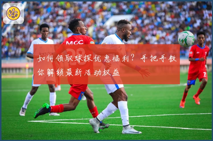 如何领取球探优惠福利？手把手教你解锁最新活动权益