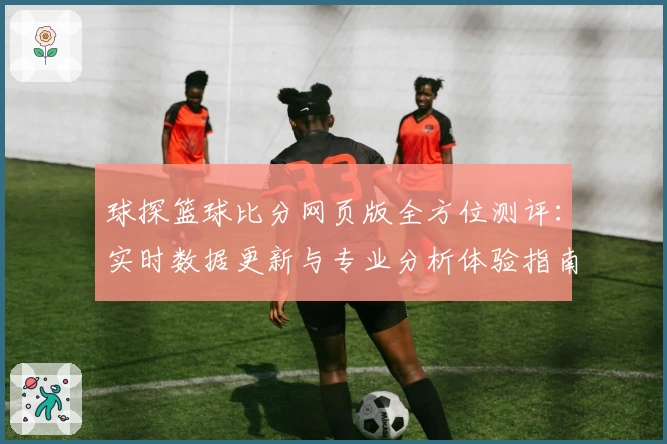 球探篮球比分网页版全方位测评：实时数据更新与专业分析体验指南