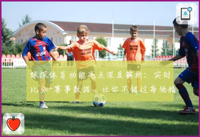 球探体育功能亮点深度解析:实时比分+赛事数据,让你不错过每场精彩对决