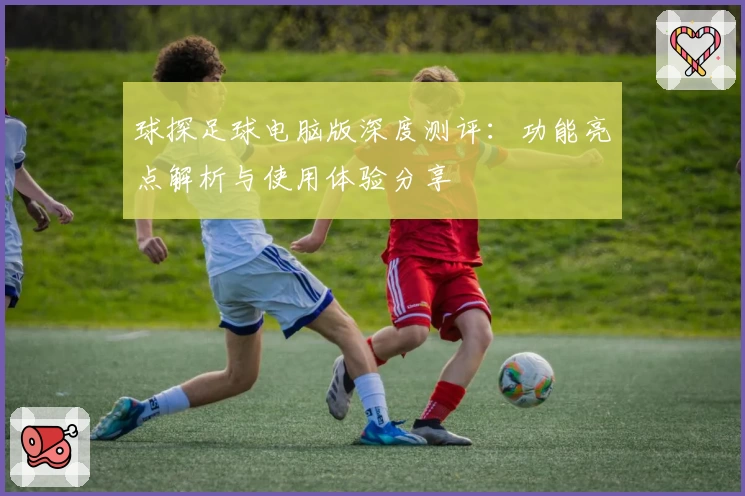 球探足球电脑版深度测评：功能亮点解析与使用体验分享