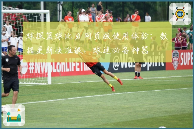 球探篮球比分网页版使用体验：数据更新快准狠，球迷必备神器